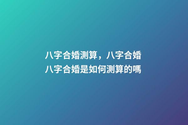 八字合婚測算，八字合婚 八字合婚是如何測算的嗎-第1張-觀點-玄機派